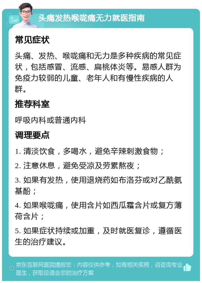 头痛发热喉咙痛无力就医指南 常见症状 头痛、发热、喉咙痛和无力是多种疾病的常见症状，包括感冒、流感、扁桃体炎等。易感人群为免疫力较弱的儿童、老年人和有慢性疾病的人群。 推荐科室 呼吸内科或普通内科 调理要点 1. 清淡饮食，多喝水，避免辛辣刺激食物； 2. 注意休息，避免受凉及劳累熬夜； 3. 如果有发热，使用退烧药如布洛芬或对乙酰氨基酚； 4. 如果喉咙痛，使用含片如西瓜霜含片或复方薄荷含片； 5. 如果症状持续或加重，及时就医复诊，遵循医生的治疗建议。