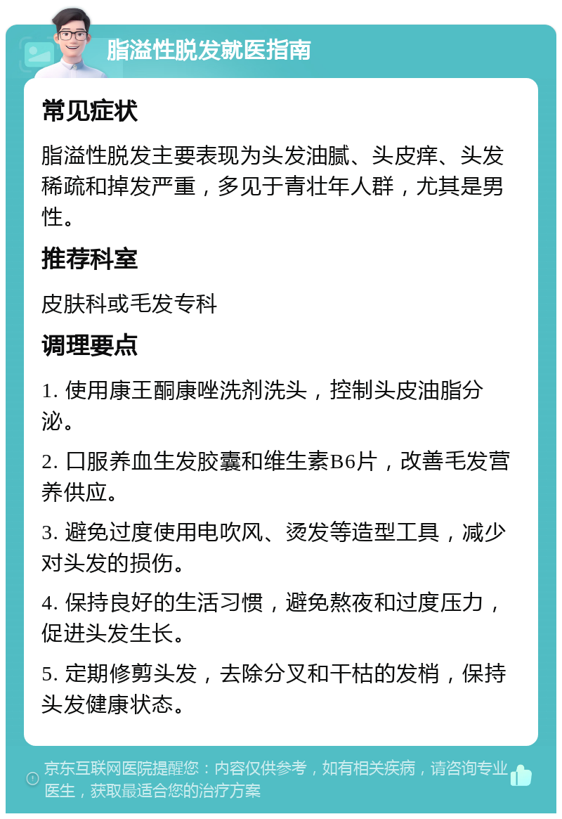 脂溢性脱发就医指南 常见症状 脂溢性脱发主要表现为头发油腻、头皮痒、头发稀疏和掉发严重，多见于青壮年人群，尤其是男性。 推荐科室 皮肤科或毛发专科 调理要点 1. 使用康王酮康唑洗剂洗头，控制头皮油脂分泌。 2. 口服养血生发胶囊和维生素B6片，改善毛发营养供应。 3. 避免过度使用电吹风、烫发等造型工具，减少对头发的损伤。 4. 保持良好的生活习惯，避免熬夜和过度压力，促进头发生长。 5. 定期修剪头发，去除分叉和干枯的发梢，保持头发健康状态。