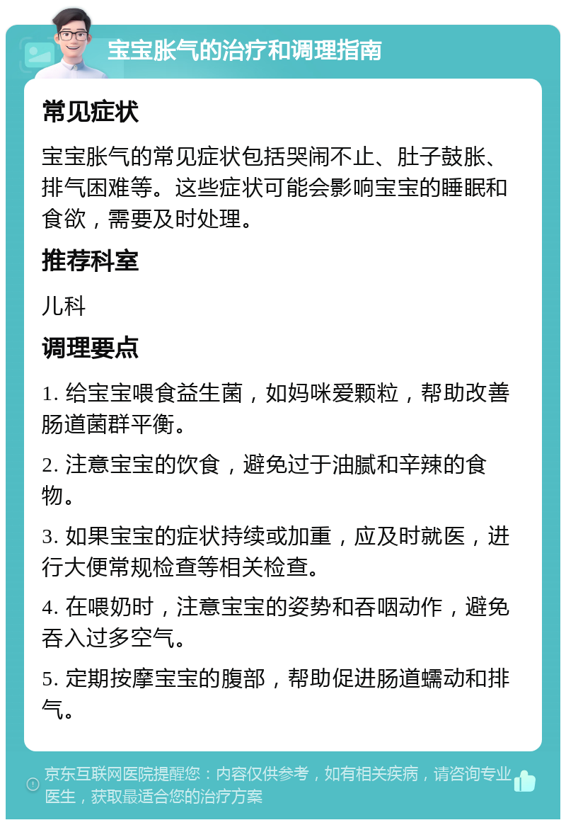 宝宝胀气的治疗和调理指南 常见症状 宝宝胀气的常见症状包括哭闹不止、肚子鼓胀、排气困难等。这些症状可能会影响宝宝的睡眠和食欲，需要及时处理。 推荐科室 儿科 调理要点 1. 给宝宝喂食益生菌，如妈咪爱颗粒，帮助改善肠道菌群平衡。 2. 注意宝宝的饮食，避免过于油腻和辛辣的食物。 3. 如果宝宝的症状持续或加重，应及时就医，进行大便常规检查等相关检查。 4. 在喂奶时，注意宝宝的姿势和吞咽动作，避免吞入过多空气。 5. 定期按摩宝宝的腹部，帮助促进肠道蠕动和排气。