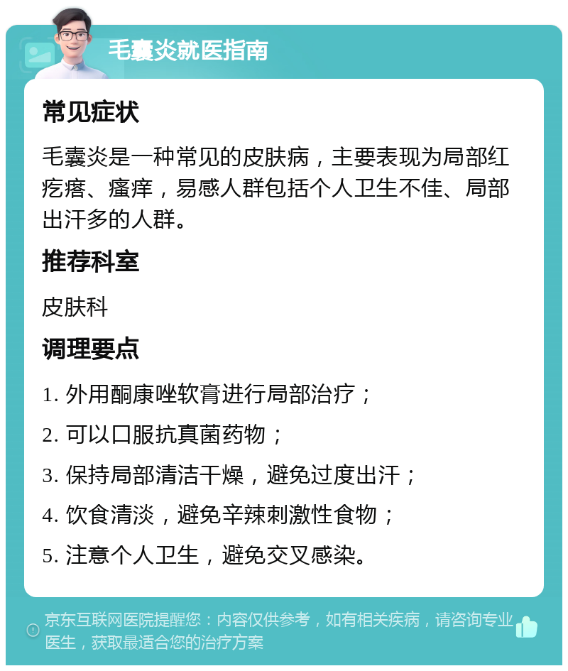 毛囊炎就医指南 常见症状 毛囊炎是一种常见的皮肤病，主要表现为局部红疙瘩、瘙痒，易感人群包括个人卫生不佳、局部出汗多的人群。 推荐科室 皮肤科 调理要点 1. 外用酮康唑软膏进行局部治疗； 2. 可以口服抗真菌药物； 3. 保持局部清洁干燥，避免过度出汗； 4. 饮食清淡，避免辛辣刺激性食物； 5. 注意个人卫生，避免交叉感染。