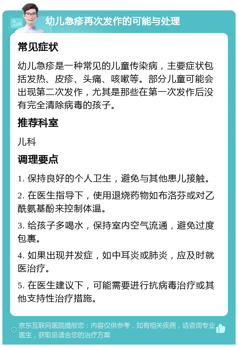 幼儿急疹再次发作的可能与处理 常见症状 幼儿急疹是一种常见的儿童传染病，主要症状包括发热、皮疹、头痛、咳嗽等。部分儿童可能会出现第二次发作，尤其是那些在第一次发作后没有完全清除病毒的孩子。 推荐科室 儿科 调理要点 1. 保持良好的个人卫生，避免与其他患儿接触。 2. 在医生指导下，使用退烧药物如布洛芬或对乙酰氨基酚来控制体温。 3. 给孩子多喝水，保持室内空气流通，避免过度包裹。 4. 如果出现并发症，如中耳炎或肺炎，应及时就医治疗。 5. 在医生建议下，可能需要进行抗病毒治疗或其他支持性治疗措施。