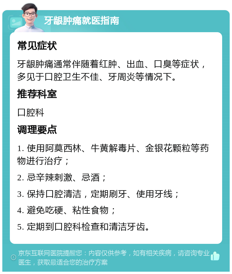 牙龈肿痛就医指南 常见症状 牙龈肿痛通常伴随着红肿、出血、口臭等症状，多见于口腔卫生不佳、牙周炎等情况下。 推荐科室 口腔科 调理要点 1. 使用阿莫西林、牛黄解毒片、金银花颗粒等药物进行治疗； 2. 忌辛辣刺激、忌酒； 3. 保持口腔清洁，定期刷牙、使用牙线； 4. 避免吃硬、粘性食物； 5. 定期到口腔科检查和清洁牙齿。