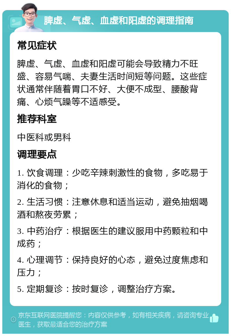 脾虚、气虚、血虚和阳虚的调理指南 常见症状 脾虚、气虚、血虚和阳虚可能会导致精力不旺盛、容易气喘、夫妻生活时间短等问题。这些症状通常伴随着胃口不好、大便不成型、腰酸背痛、心烦气躁等不适感受。 推荐科室 中医科或男科 调理要点 1. 饮食调理：少吃辛辣刺激性的食物，多吃易于消化的食物； 2. 生活习惯：注意休息和适当运动，避免抽烟喝酒和熬夜劳累； 3. 中药治疗：根据医生的建议服用中药颗粒和中成药； 4. 心理调节：保持良好的心态，避免过度焦虑和压力； 5. 定期复诊：按时复诊，调整治疗方案。