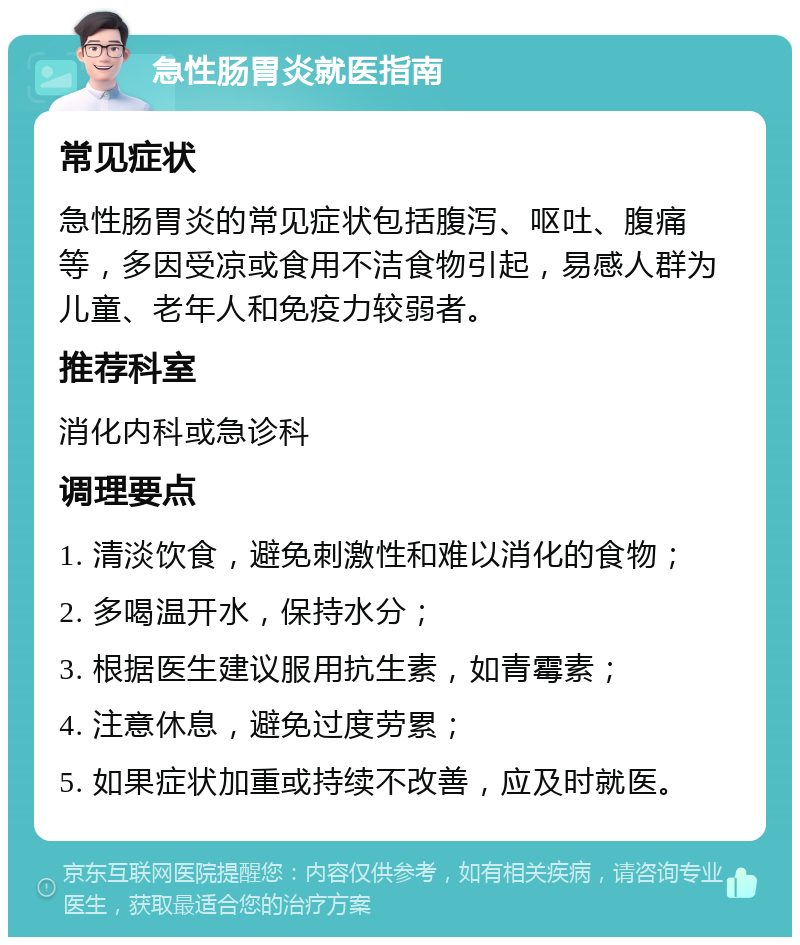 急性肠胃炎就医指南 常见症状 急性肠胃炎的常见症状包括腹泻、呕吐、腹痛等，多因受凉或食用不洁食物引起，易感人群为儿童、老年人和免疫力较弱者。 推荐科室 消化内科或急诊科 调理要点 1. 清淡饮食，避免刺激性和难以消化的食物； 2. 多喝温开水，保持水分； 3. 根据医生建议服用抗生素，如青霉素； 4. 注意休息，避免过度劳累； 5. 如果症状加重或持续不改善，应及时就医。