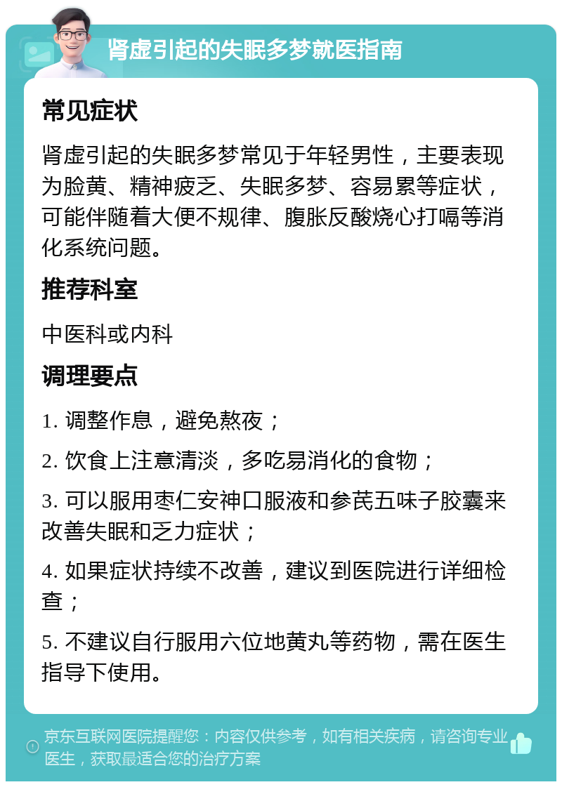 肾虚引起的失眠多梦就医指南 常见症状 肾虚引起的失眠多梦常见于年轻男性，主要表现为脸黄、精神疲乏、失眠多梦、容易累等症状，可能伴随着大便不规律、腹胀反酸烧心打嗝等消化系统问题。 推荐科室 中医科或内科 调理要点 1. 调整作息，避免熬夜； 2. 饮食上注意清淡，多吃易消化的食物； 3. 可以服用枣仁安神口服液和参芪五味子胶囊来改善失眠和乏力症状； 4. 如果症状持续不改善，建议到医院进行详细检查； 5. 不建议自行服用六位地黄丸等药物，需在医生指导下使用。