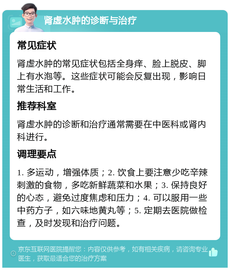 肾虚水肿的诊断与治疗 常见症状 肾虚水肿的常见症状包括全身痒、脸上脱皮、脚上有水泡等。这些症状可能会反复出现，影响日常生活和工作。 推荐科室 肾虚水肿的诊断和治疗通常需要在中医科或肾内科进行。 调理要点 1. 多运动，增强体质；2. 饮食上要注意少吃辛辣刺激的食物，多吃新鲜蔬菜和水果；3. 保持良好的心态，避免过度焦虑和压力；4. 可以服用一些中药方子，如六味地黄丸等；5. 定期去医院做检查，及时发现和治疗问题。