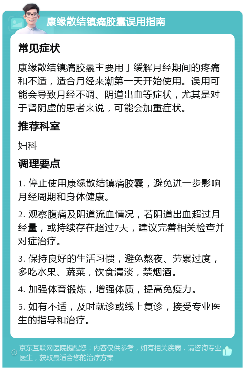 康缘散结镇痛胶囊误用指南 常见症状 康缘散结镇痛胶囊主要用于缓解月经期间的疼痛和不适，适合月经来潮第一天开始使用。误用可能会导致月经不调、阴道出血等症状，尤其是对于肾阴虚的患者来说，可能会加重症状。 推荐科室 妇科 调理要点 1. 停止使用康缘散结镇痛胶囊，避免进一步影响月经周期和身体健康。 2. 观察腹痛及阴道流血情况，若阴道出血超过月经量，或持续存在超过7天，建议完善相关检查并对症治疗。 3. 保持良好的生活习惯，避免熬夜、劳累过度，多吃水果、蔬菜，饮食清淡，禁烟酒。 4. 加强体育锻炼，增强体质，提高免疫力。 5. 如有不适，及时就诊或线上复诊，接受专业医生的指导和治疗。