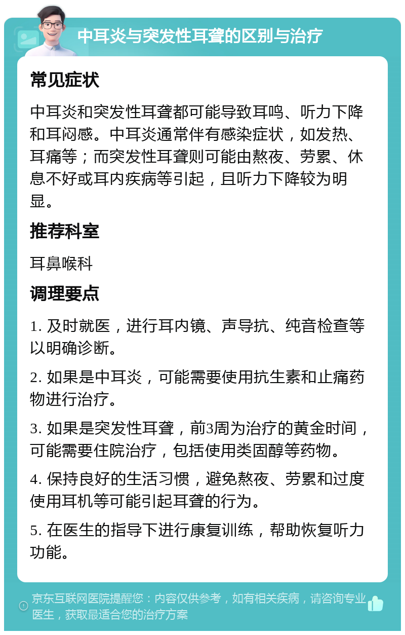 中耳炎与突发性耳聋的区别与治疗 常见症状 中耳炎和突发性耳聋都可能导致耳鸣、听力下降和耳闷感。中耳炎通常伴有感染症状，如发热、耳痛等；而突发性耳聋则可能由熬夜、劳累、休息不好或耳内疾病等引起，且听力下降较为明显。 推荐科室 耳鼻喉科 调理要点 1. 及时就医，进行耳内镜、声导抗、纯音检查等以明确诊断。 2. 如果是中耳炎，可能需要使用抗生素和止痛药物进行治疗。 3. 如果是突发性耳聋，前3周为治疗的黄金时间，可能需要住院治疗，包括使用类固醇等药物。 4. 保持良好的生活习惯，避免熬夜、劳累和过度使用耳机等可能引起耳聋的行为。 5. 在医生的指导下进行康复训练，帮助恢复听力功能。