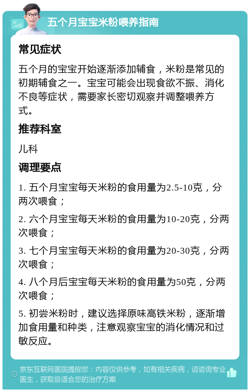 五个月宝宝米粉喂养指南 常见症状 五个月的宝宝开始逐渐添加辅食，米粉是常见的初期辅食之一。宝宝可能会出现食欲不振、消化不良等症状，需要家长密切观察并调整喂养方式。 推荐科室 儿科 调理要点 1. 五个月宝宝每天米粉的食用量为2.5-10克，分两次喂食； 2. 六个月宝宝每天米粉的食用量为10-20克，分两次喂食； 3. 七个月宝宝每天米粉的食用量为20-30克，分两次喂食； 4. 八个月后宝宝每天米粉的食用量为50克，分两次喂食； 5. 初尝米粉时，建议选择原味高铁米粉，逐渐增加食用量和种类，注意观察宝宝的消化情况和过敏反应。