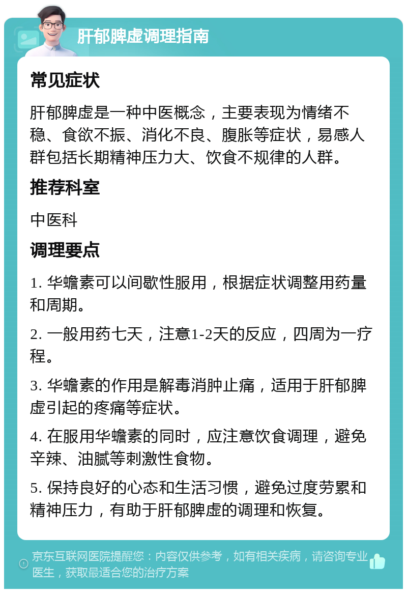 肝郁脾虚调理指南 常见症状 肝郁脾虚是一种中医概念，主要表现为情绪不稳、食欲不振、消化不良、腹胀等症状，易感人群包括长期精神压力大、饮食不规律的人群。 推荐科室 中医科 调理要点 1. 华蟾素可以间歇性服用，根据症状调整用药量和周期。 2. 一般用药七天，注意1-2天的反应，四周为一疗程。 3. 华蟾素的作用是解毒消肿止痛，适用于肝郁脾虚引起的疼痛等症状。 4. 在服用华蟾素的同时，应注意饮食调理，避免辛辣、油腻等刺激性食物。 5. 保持良好的心态和生活习惯，避免过度劳累和精神压力，有助于肝郁脾虚的调理和恢复。