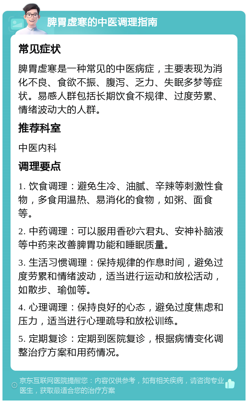 脾胃虚寒的中医调理指南 常见症状 脾胃虚寒是一种常见的中医病症，主要表现为消化不良、食欲不振、腹泻、乏力、失眠多梦等症状。易感人群包括长期饮食不规律、过度劳累、情绪波动大的人群。 推荐科室 中医内科 调理要点 1. 饮食调理：避免生冷、油腻、辛辣等刺激性食物，多食用温热、易消化的食物，如粥、面食等。 2. 中药调理：可以服用香砂六君丸、安神补脑液等中药来改善脾胃功能和睡眠质量。 3. 生活习惯调理：保持规律的作息时间，避免过度劳累和情绪波动，适当进行运动和放松活动，如散步、瑜伽等。 4. 心理调理：保持良好的心态，避免过度焦虑和压力，适当进行心理疏导和放松训练。 5. 定期复诊：定期到医院复诊，根据病情变化调整治疗方案和用药情况。