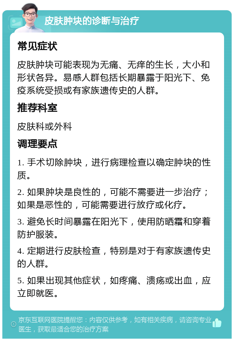 皮肤肿块的诊断与治疗 常见症状 皮肤肿块可能表现为无痛、无痒的生长，大小和形状各异。易感人群包括长期暴露于阳光下、免疫系统受损或有家族遗传史的人群。 推荐科室 皮肤科或外科 调理要点 1. 手术切除肿块，进行病理检查以确定肿块的性质。 2. 如果肿块是良性的，可能不需要进一步治疗；如果是恶性的，可能需要进行放疗或化疗。 3. 避免长时间暴露在阳光下，使用防晒霜和穿着防护服装。 4. 定期进行皮肤检查，特别是对于有家族遗传史的人群。 5. 如果出现其他症状，如疼痛、溃疡或出血，应立即就医。