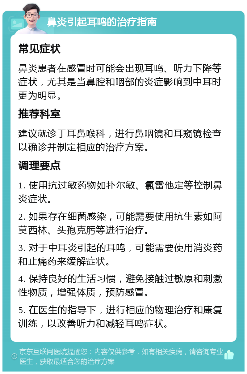 鼻炎引起耳鸣的治疗指南 常见症状 鼻炎患者在感冒时可能会出现耳鸣、听力下降等症状，尤其是当鼻腔和咽部的炎症影响到中耳时更为明显。 推荐科室 建议就诊于耳鼻喉科，进行鼻咽镜和耳窥镜检查以确诊并制定相应的治疗方案。 调理要点 1. 使用抗过敏药物如扑尔敏、氯雷他定等控制鼻炎症状。 2. 如果存在细菌感染，可能需要使用抗生素如阿莫西林、头孢克肟等进行治疗。 3. 对于中耳炎引起的耳鸣，可能需要使用消炎药和止痛药来缓解症状。 4. 保持良好的生活习惯，避免接触过敏原和刺激性物质，增强体质，预防感冒。 5. 在医生的指导下，进行相应的物理治疗和康复训练，以改善听力和减轻耳鸣症状。