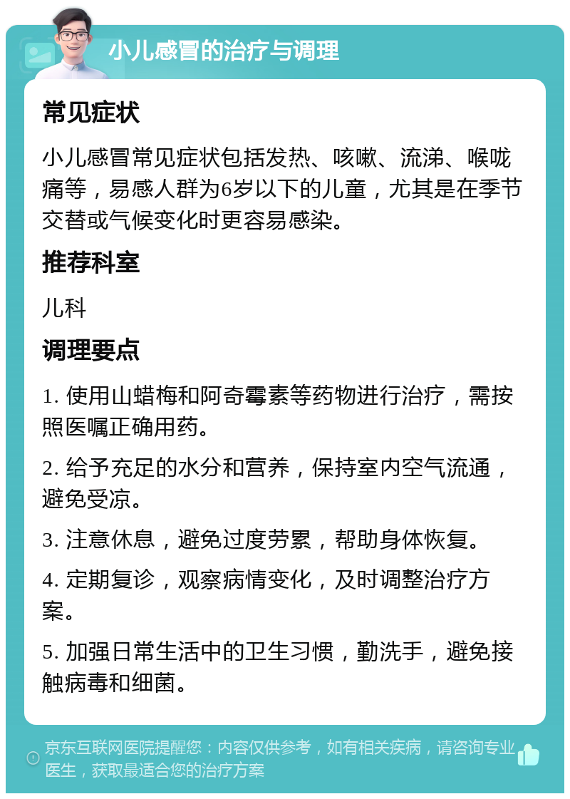 小儿感冒的治疗与调理 常见症状 小儿感冒常见症状包括发热、咳嗽、流涕、喉咙痛等，易感人群为6岁以下的儿童，尤其是在季节交替或气候变化时更容易感染。 推荐科室 儿科 调理要点 1. 使用山蜡梅和阿奇霉素等药物进行治疗，需按照医嘱正确用药。 2. 给予充足的水分和营养，保持室内空气流通，避免受凉。 3. 注意休息，避免过度劳累，帮助身体恢复。 4. 定期复诊，观察病情变化，及时调整治疗方案。 5. 加强日常生活中的卫生习惯，勤洗手，避免接触病毒和细菌。