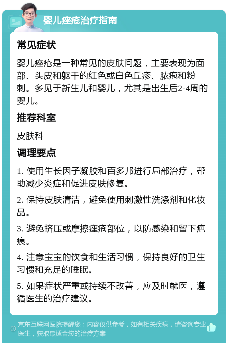 婴儿痤疮治疗指南 常见症状 婴儿痤疮是一种常见的皮肤问题，主要表现为面部、头皮和躯干的红色或白色丘疹、脓疱和粉刺。多见于新生儿和婴儿，尤其是出生后2-4周的婴儿。 推荐科室 皮肤科 调理要点 1. 使用生长因子凝胶和百多邦进行局部治疗，帮助减少炎症和促进皮肤修复。 2. 保持皮肤清洁，避免使用刺激性洗涤剂和化妆品。 3. 避免挤压或摩擦痤疮部位，以防感染和留下疤痕。 4. 注意宝宝的饮食和生活习惯，保持良好的卫生习惯和充足的睡眠。 5. 如果症状严重或持续不改善，应及时就医，遵循医生的治疗建议。