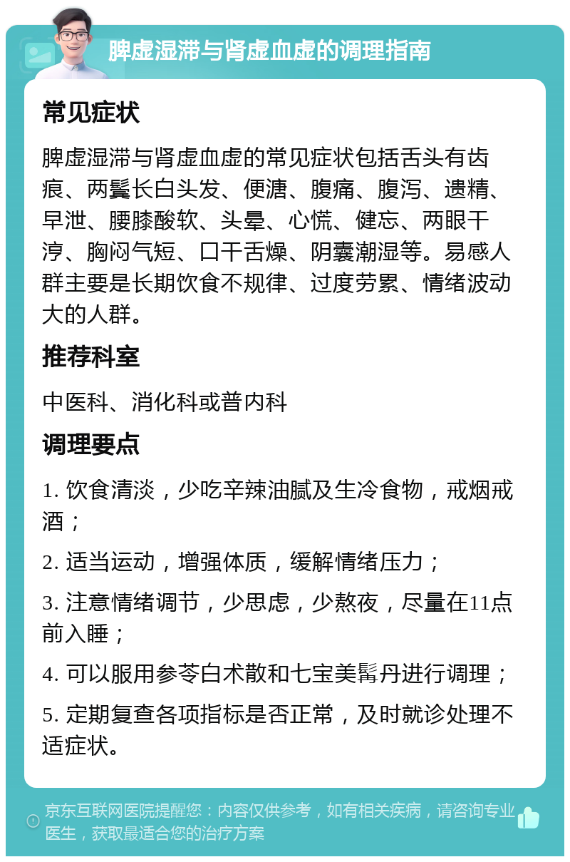 脾虚湿滞与肾虚血虚的调理指南 常见症状 脾虚湿滞与肾虚血虚的常见症状包括舌头有齿痕、两鬓长白头发、便溏、腹痛、腹泻、遗精、早泄、腰膝酸软、头晕、心慌、健忘、两眼干涥、胸闷气短、口干舌燥、阴囊潮湿等。易感人群主要是长期饮食不规律、过度劳累、情绪波动大的人群。 推荐科室 中医科、消化科或普内科 调理要点 1. 饮食清淡，少吃辛辣油腻及生冷食物，戒烟戒酒； 2. 适当运动，增强体质，缓解情绪压力； 3. 注意情绪调节，少思虑，少熬夜，尽量在11点前入睡； 4. 可以服用参苓白术散和七宝美髯丹进行调理； 5. 定期复查各项指标是否正常，及时就诊处理不适症状。