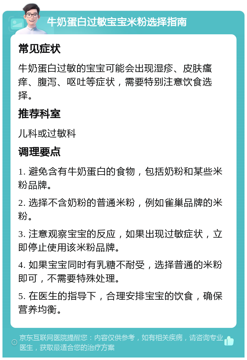 牛奶蛋白过敏宝宝米粉选择指南 常见症状 牛奶蛋白过敏的宝宝可能会出现湿疹、皮肤瘙痒、腹泻、呕吐等症状，需要特别注意饮食选择。 推荐科室 儿科或过敏科 调理要点 1. 避免含有牛奶蛋白的食物，包括奶粉和某些米粉品牌。 2. 选择不含奶粉的普通米粉，例如雀巢品牌的米粉。 3. 注意观察宝宝的反应，如果出现过敏症状，立即停止使用该米粉品牌。 4. 如果宝宝同时有乳糖不耐受，选择普通的米粉即可，不需要特殊处理。 5. 在医生的指导下，合理安排宝宝的饮食，确保营养均衡。