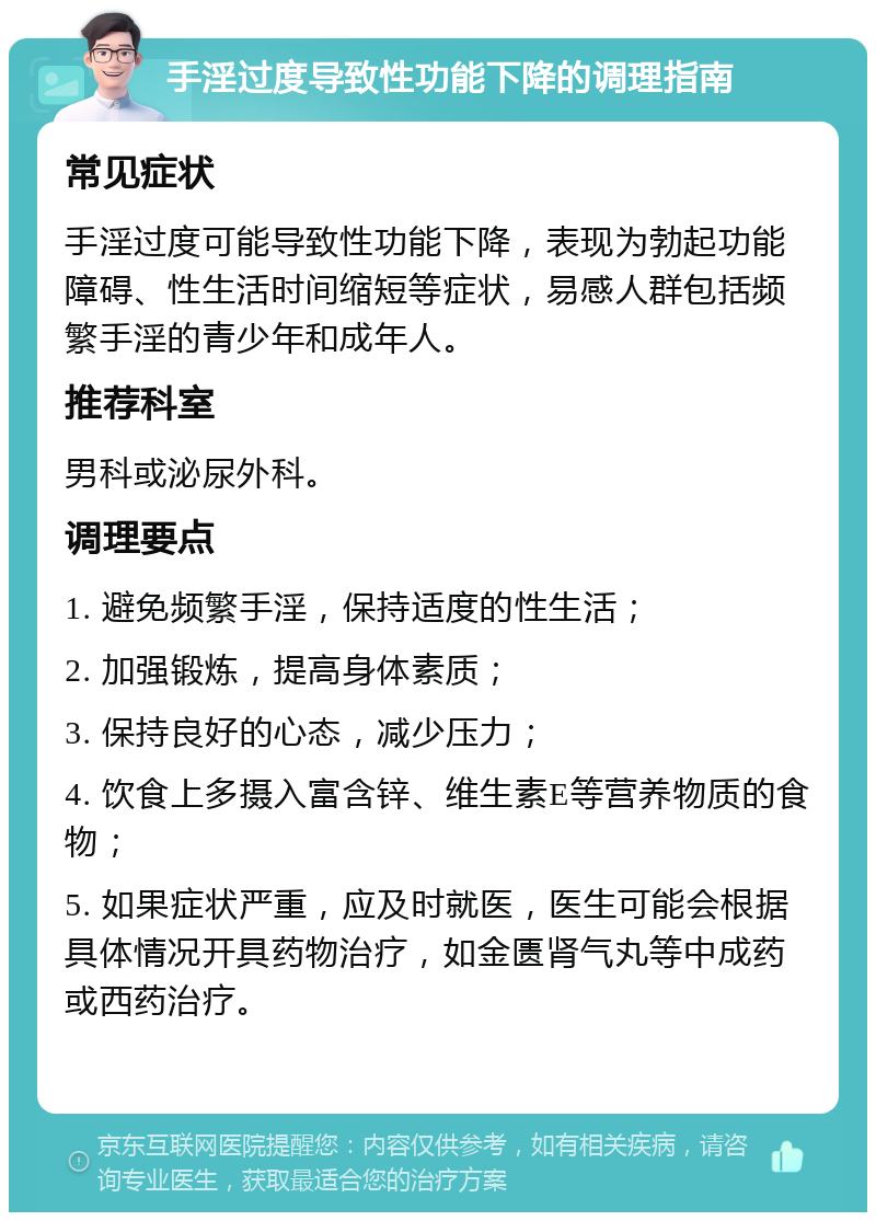 手淫过度导致性功能下降的调理指南 常见症状 手淫过度可能导致性功能下降，表现为勃起功能障碍、性生活时间缩短等症状，易感人群包括频繁手淫的青少年和成年人。 推荐科室 男科或泌尿外科。 调理要点 1. 避免频繁手淫，保持适度的性生活； 2. 加强锻炼，提高身体素质； 3. 保持良好的心态，减少压力； 4. 饮食上多摄入富含锌、维生素E等营养物质的食物； 5. 如果症状严重，应及时就医，医生可能会根据具体情况开具药物治疗，如金匮肾气丸等中成药或西药治疗。