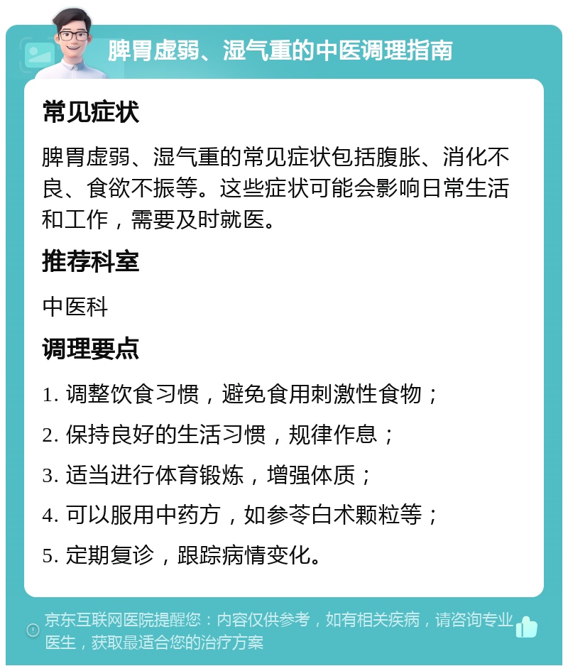 脾胃虚弱、湿气重的中医调理指南 常见症状 脾胃虚弱、湿气重的常见症状包括腹胀、消化不良、食欲不振等。这些症状可能会影响日常生活和工作，需要及时就医。 推荐科室 中医科 调理要点 1. 调整饮食习惯，避免食用刺激性食物； 2. 保持良好的生活习惯，规律作息； 3. 适当进行体育锻炼，增强体质； 4. 可以服用中药方，如参苓白术颗粒等； 5. 定期复诊，跟踪病情变化。