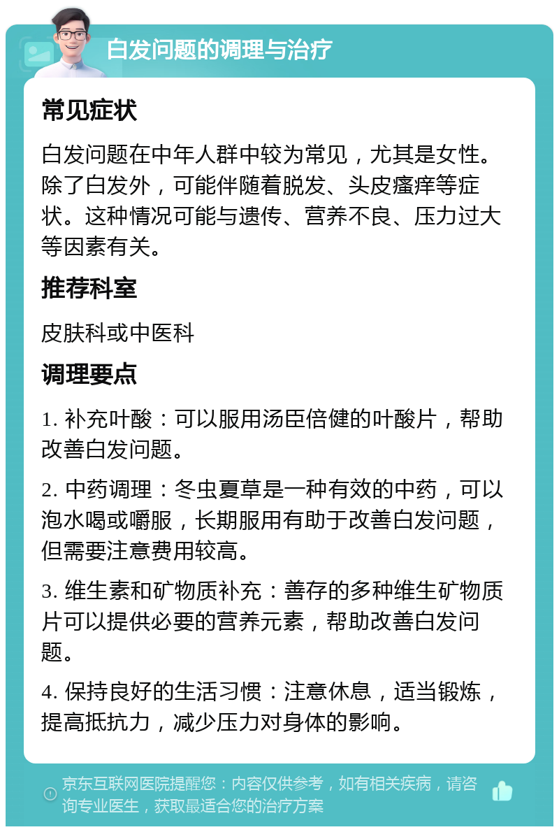 白发问题的调理与治疗 常见症状 白发问题在中年人群中较为常见，尤其是女性。除了白发外，可能伴随着脱发、头皮瘙痒等症状。这种情况可能与遗传、营养不良、压力过大等因素有关。 推荐科室 皮肤科或中医科 调理要点 1. 补充叶酸：可以服用汤臣倍健的叶酸片，帮助改善白发问题。 2. 中药调理：冬虫夏草是一种有效的中药，可以泡水喝或嚼服，长期服用有助于改善白发问题，但需要注意费用较高。 3. 维生素和矿物质补充：善存的多种维生矿物质片可以提供必要的营养元素，帮助改善白发问题。 4. 保持良好的生活习惯：注意休息，适当锻炼，提高抵抗力，减少压力对身体的影响。