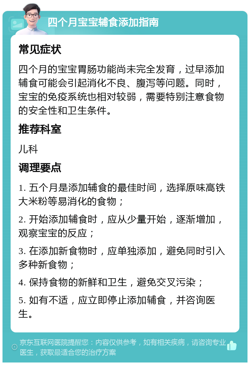 四个月宝宝辅食添加指南 常见症状 四个月的宝宝胃肠功能尚未完全发育，过早添加辅食可能会引起消化不良、腹泻等问题。同时，宝宝的免疫系统也相对较弱，需要特别注意食物的安全性和卫生条件。 推荐科室 儿科 调理要点 1. 五个月是添加辅食的最佳时间，选择原味高铁大米粉等易消化的食物； 2. 开始添加辅食时，应从少量开始，逐渐增加，观察宝宝的反应； 3. 在添加新食物时，应单独添加，避免同时引入多种新食物； 4. 保持食物的新鲜和卫生，避免交叉污染； 5. 如有不适，应立即停止添加辅食，并咨询医生。