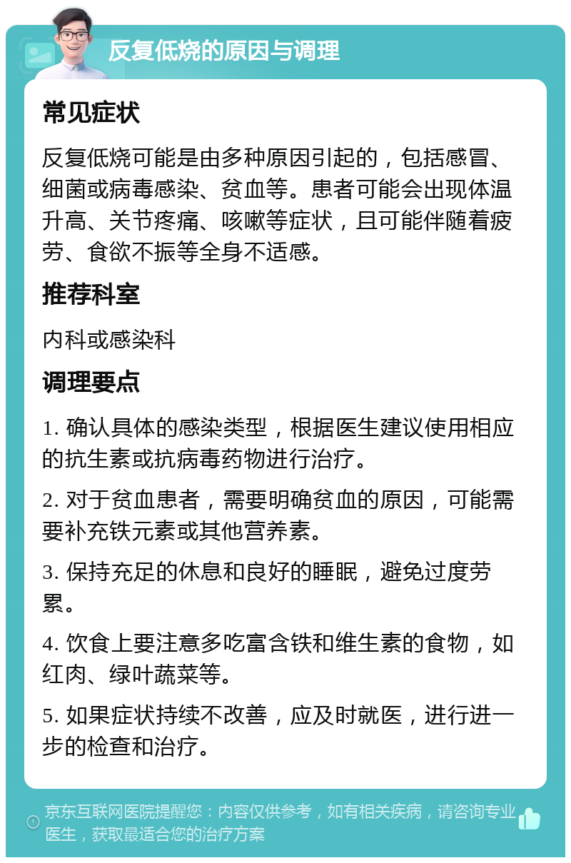 反复低烧的原因与调理 常见症状 反复低烧可能是由多种原因引起的，包括感冒、细菌或病毒感染、贫血等。患者可能会出现体温升高、关节疼痛、咳嗽等症状，且可能伴随着疲劳、食欲不振等全身不适感。 推荐科室 内科或感染科 调理要点 1. 确认具体的感染类型，根据医生建议使用相应的抗生素或抗病毒药物进行治疗。 2. 对于贫血患者，需要明确贫血的原因，可能需要补充铁元素或其他营养素。 3. 保持充足的休息和良好的睡眠，避免过度劳累。 4. 饮食上要注意多吃富含铁和维生素的食物，如红肉、绿叶蔬菜等。 5. 如果症状持续不改善，应及时就医，进行进一步的检查和治疗。