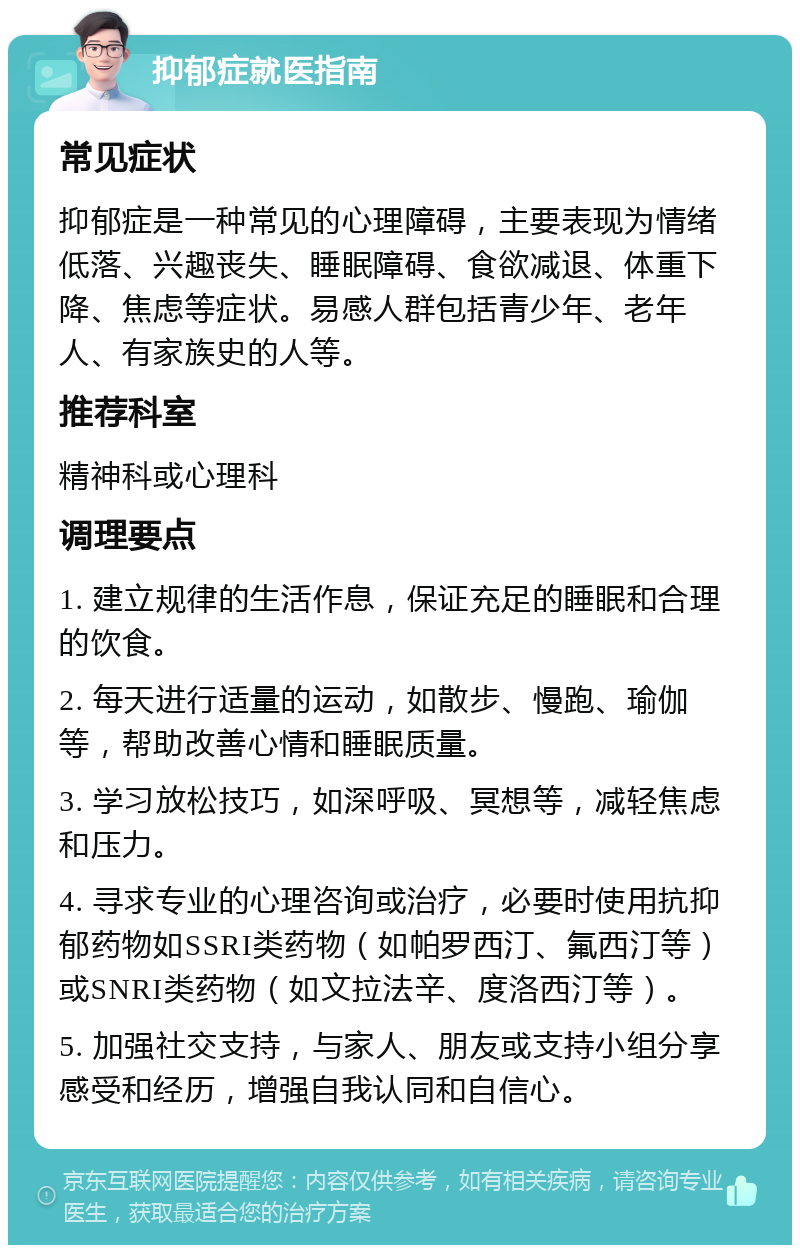 抑郁症就医指南 常见症状 抑郁症是一种常见的心理障碍，主要表现为情绪低落、兴趣丧失、睡眠障碍、食欲减退、体重下降、焦虑等症状。易感人群包括青少年、老年人、有家族史的人等。 推荐科室 精神科或心理科 调理要点 1. 建立规律的生活作息，保证充足的睡眠和合理的饮食。 2. 每天进行适量的运动，如散步、慢跑、瑜伽等，帮助改善心情和睡眠质量。 3. 学习放松技巧，如深呼吸、冥想等，减轻焦虑和压力。 4. 寻求专业的心理咨询或治疗，必要时使用抗抑郁药物如SSRI类药物（如帕罗西汀、氟西汀等）或SNRI类药物（如文拉法辛、度洛西汀等）。 5. 加强社交支持，与家人、朋友或支持小组分享感受和经历，增强自我认同和自信心。