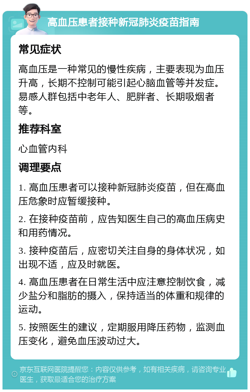 高血压患者接种新冠肺炎疫苗指南 常见症状 高血压是一种常见的慢性疾病，主要表现为血压升高，长期不控制可能引起心脑血管等并发症。易感人群包括中老年人、肥胖者、长期吸烟者等。 推荐科室 心血管内科 调理要点 1. 高血压患者可以接种新冠肺炎疫苗，但在高血压危象时应暂缓接种。 2. 在接种疫苗前，应告知医生自己的高血压病史和用药情况。 3. 接种疫苗后，应密切关注自身的身体状况，如出现不适，应及时就医。 4. 高血压患者在日常生活中应注意控制饮食，减少盐分和脂肪的摄入，保持适当的体重和规律的运动。 5. 按照医生的建议，定期服用降压药物，监测血压变化，避免血压波动过大。