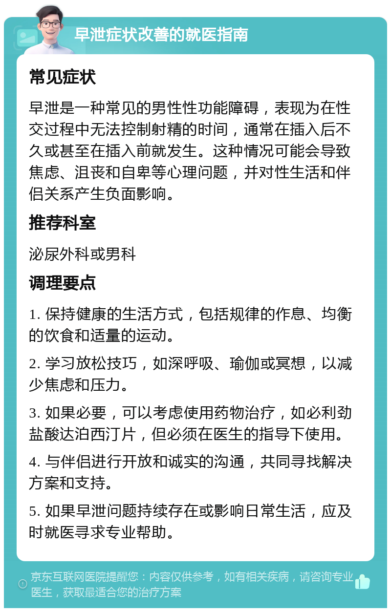 早泄症状改善的就医指南 常见症状 早泄是一种常见的男性性功能障碍，表现为在性交过程中无法控制射精的时间，通常在插入后不久或甚至在插入前就发生。这种情况可能会导致焦虑、沮丧和自卑等心理问题，并对性生活和伴侣关系产生负面影响。 推荐科室 泌尿外科或男科 调理要点 1. 保持健康的生活方式，包括规律的作息、均衡的饮食和适量的运动。 2. 学习放松技巧，如深呼吸、瑜伽或冥想，以减少焦虑和压力。 3. 如果必要，可以考虑使用药物治疗，如必利劲盐酸达泊西汀片，但必须在医生的指导下使用。 4. 与伴侣进行开放和诚实的沟通，共同寻找解决方案和支持。 5. 如果早泄问题持续存在或影响日常生活，应及时就医寻求专业帮助。