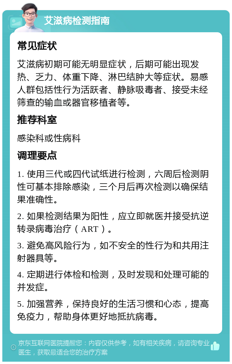 艾滋病检测指南 常见症状 艾滋病初期可能无明显症状，后期可能出现发热、乏力、体重下降、淋巴结肿大等症状。易感人群包括性行为活跃者、静脉吸毒者、接受未经筛查的输血或器官移植者等。 推荐科室 感染科或性病科 调理要点 1. 使用三代或四代试纸进行检测，六周后检测阴性可基本排除感染，三个月后再次检测以确保结果准确性。 2. 如果检测结果为阳性，应立即就医并接受抗逆转录病毒治疗（ART）。 3. 避免高风险行为，如不安全的性行为和共用注射器具等。 4. 定期进行体检和检测，及时发现和处理可能的并发症。 5. 加强营养，保持良好的生活习惯和心态，提高免疫力，帮助身体更好地抵抗病毒。