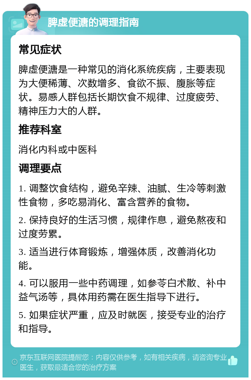 脾虚便溏的调理指南 常见症状 脾虚便溏是一种常见的消化系统疾病，主要表现为大便稀薄、次数增多、食欲不振、腹胀等症状。易感人群包括长期饮食不规律、过度疲劳、精神压力大的人群。 推荐科室 消化内科或中医科 调理要点 1. 调整饮食结构，避免辛辣、油腻、生冷等刺激性食物，多吃易消化、富含营养的食物。 2. 保持良好的生活习惯，规律作息，避免熬夜和过度劳累。 3. 适当进行体育锻炼，增强体质，改善消化功能。 4. 可以服用一些中药调理，如参苓白术散、补中益气汤等，具体用药需在医生指导下进行。 5. 如果症状严重，应及时就医，接受专业的治疗和指导。