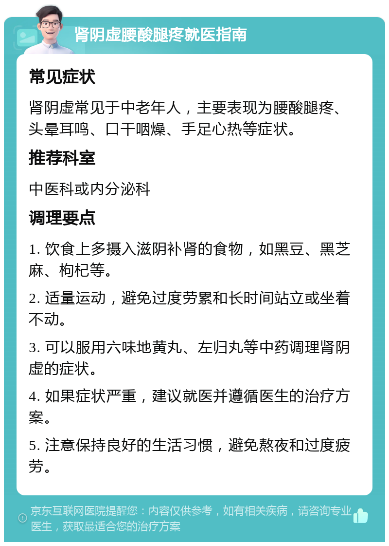 肾阴虚腰酸腿疼就医指南 常见症状 肾阴虚常见于中老年人，主要表现为腰酸腿疼、头晕耳鸣、口干咽燥、手足心热等症状。 推荐科室 中医科或内分泌科 调理要点 1. 饮食上多摄入滋阴补肾的食物，如黑豆、黑芝麻、枸杞等。 2. 适量运动，避免过度劳累和长时间站立或坐着不动。 3. 可以服用六味地黄丸、左归丸等中药调理肾阴虚的症状。 4. 如果症状严重，建议就医并遵循医生的治疗方案。 5. 注意保持良好的生活习惯，避免熬夜和过度疲劳。