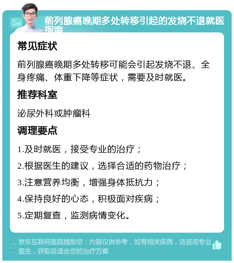 前列腺癌晚期多处转移引起的发烧不退就医指南 常见症状 前列腺癌晚期多处转移可能会引起发烧不退、全身疼痛、体重下降等症状，需要及时就医。 推荐科室 泌尿外科或肿瘤科 调理要点 1.及时就医，接受专业的治疗； 2.根据医生的建议，选择合适的药物治疗； 3.注意营养均衡，增强身体抵抗力； 4.保持良好的心态，积极面对疾病； 5.定期复查，监测病情变化。