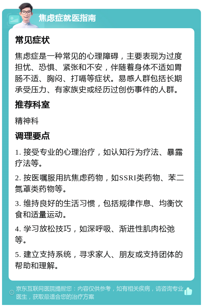 焦虑症就医指南 常见症状 焦虑症是一种常见的心理障碍，主要表现为过度担忧、恐惧、紧张和不安，伴随着身体不适如胃肠不适、胸闷、打嗝等症状。易感人群包括长期承受压力、有家族史或经历过创伤事件的人群。 推荐科室 精神科 调理要点 1. 接受专业的心理治疗，如认知行为疗法、暴露疗法等。 2. 按医嘱服用抗焦虑药物，如SSRI类药物、苯二氮䓬类药物等。 3. 维持良好的生活习惯，包括规律作息、均衡饮食和适量运动。 4. 学习放松技巧，如深呼吸、渐进性肌肉松弛等。 5. 建立支持系统，寻求家人、朋友或支持团体的帮助和理解。