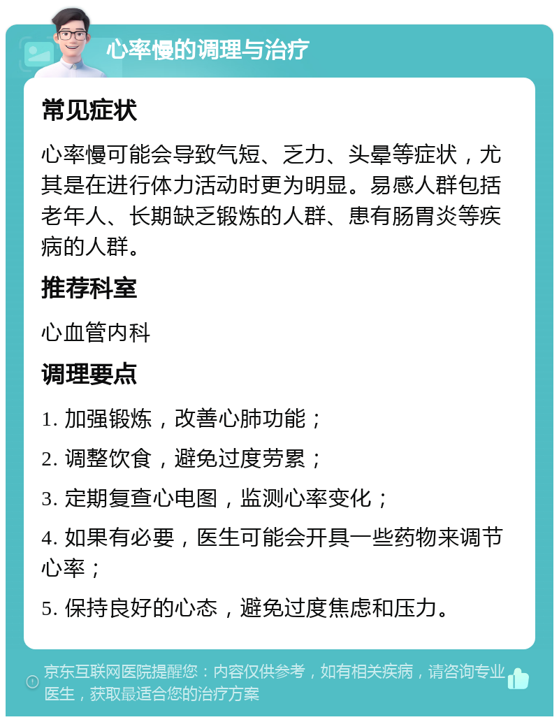 心率慢的调理与治疗 常见症状 心率慢可能会导致气短、乏力、头晕等症状，尤其是在进行体力活动时更为明显。易感人群包括老年人、长期缺乏锻炼的人群、患有肠胃炎等疾病的人群。 推荐科室 心血管内科 调理要点 1. 加强锻炼，改善心肺功能； 2. 调整饮食，避免过度劳累； 3. 定期复查心电图，监测心率变化； 4. 如果有必要，医生可能会开具一些药物来调节心率； 5. 保持良好的心态，避免过度焦虑和压力。