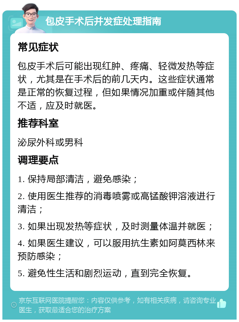 包皮手术后并发症处理指南 常见症状 包皮手术后可能出现红肿、疼痛、轻微发热等症状，尤其是在手术后的前几天内。这些症状通常是正常的恢复过程，但如果情况加重或伴随其他不适，应及时就医。 推荐科室 泌尿外科或男科 调理要点 1. 保持局部清洁，避免感染； 2. 使用医生推荐的消毒喷雾或高锰酸钾溶液进行清洁； 3. 如果出现发热等症状，及时测量体温并就医； 4. 如果医生建议，可以服用抗生素如阿莫西林来预防感染； 5. 避免性生活和剧烈运动，直到完全恢复。