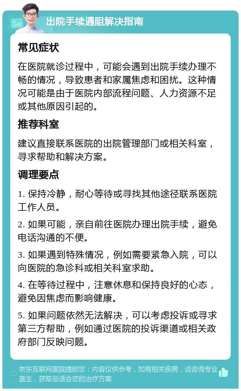 出院手续遇阻解决指南 常见症状 在医院就诊过程中，可能会遇到出院手续办理不畅的情况，导致患者和家属焦虑和困扰。这种情况可能是由于医院内部流程问题、人力资源不足或其他原因引起的。 推荐科室 建议直接联系医院的出院管理部门或相关科室，寻求帮助和解决方案。 调理要点 1. 保持冷静，耐心等待或寻找其他途径联系医院工作人员。 2. 如果可能，亲自前往医院办理出院手续，避免电话沟通的不便。 3. 如果遇到特殊情况，例如需要紧急入院，可以向医院的急诊科或相关科室求助。 4. 在等待过程中，注意休息和保持良好的心态，避免因焦虑而影响健康。 5. 如果问题依然无法解决，可以考虑投诉或寻求第三方帮助，例如通过医院的投诉渠道或相关政府部门反映问题。