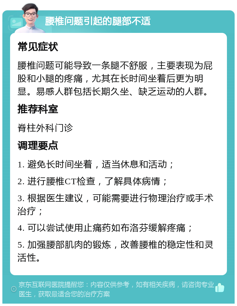 腰椎问题引起的腿部不适 常见症状 腰椎问题可能导致一条腿不舒服，主要表现为屁股和小腿的疼痛，尤其在长时间坐着后更为明显。易感人群包括长期久坐、缺乏运动的人群。 推荐科室 脊柱外科门诊 调理要点 1. 避免长时间坐着，适当休息和活动； 2. 进行腰椎CT检查，了解具体病情； 3. 根据医生建议，可能需要进行物理治疗或手术治疗； 4. 可以尝试使用止痛药如布洛芬缓解疼痛； 5. 加强腰部肌肉的锻炼，改善腰椎的稳定性和灵活性。