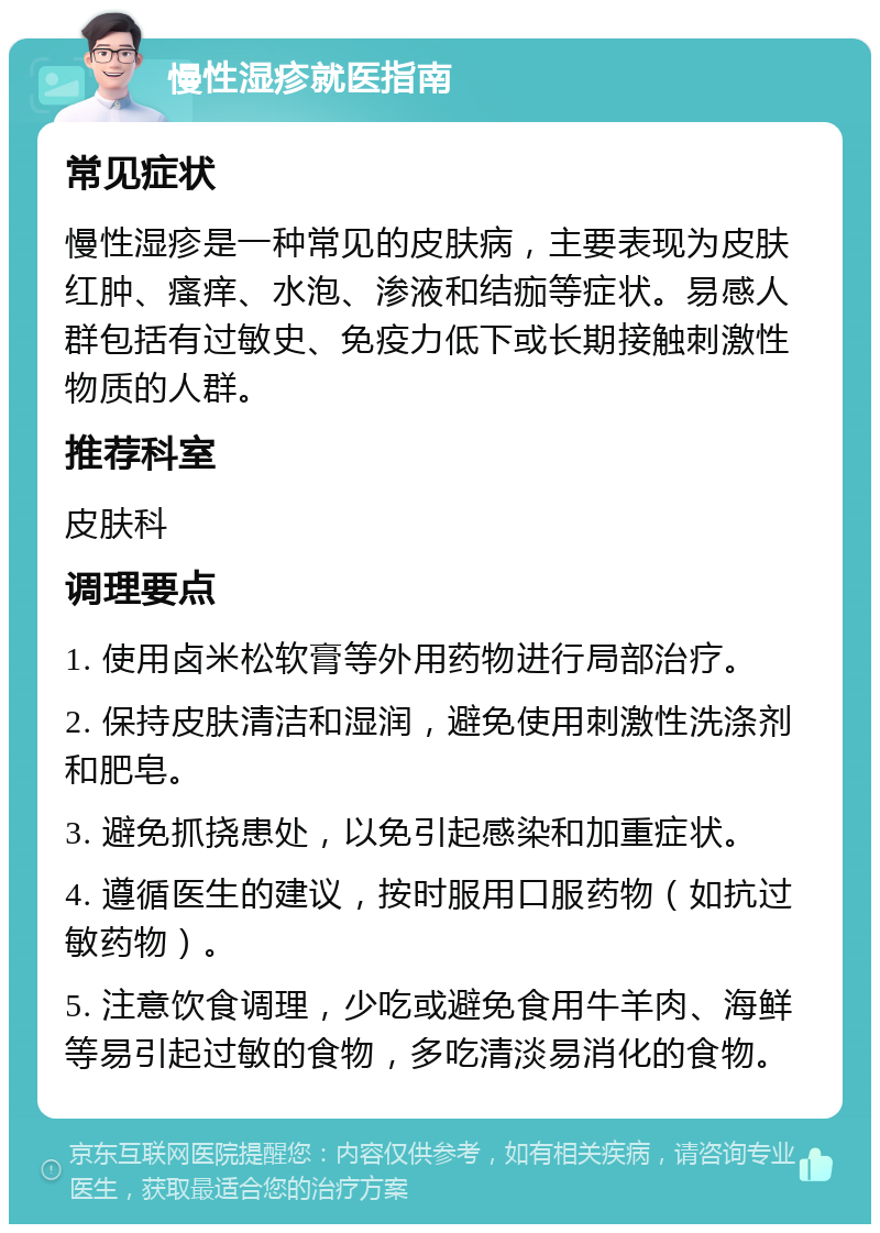 慢性湿疹就医指南 常见症状 慢性湿疹是一种常见的皮肤病，主要表现为皮肤红肿、瘙痒、水泡、渗液和结痂等症状。易感人群包括有过敏史、免疫力低下或长期接触刺激性物质的人群。 推荐科室 皮肤科 调理要点 1. 使用卤米松软膏等外用药物进行局部治疗。 2. 保持皮肤清洁和湿润，避免使用刺激性洗涤剂和肥皂。 3. 避免抓挠患处，以免引起感染和加重症状。 4. 遵循医生的建议，按时服用口服药物（如抗过敏药物）。 5. 注意饮食调理，少吃或避免食用牛羊肉、海鲜等易引起过敏的食物，多吃清淡易消化的食物。