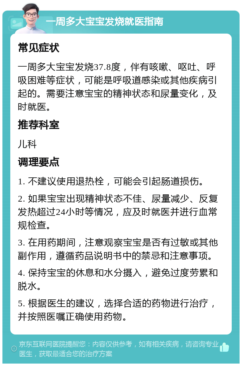 一周多大宝宝发烧就医指南 常见症状 一周多大宝宝发烧37.8度，伴有咳嗽、呕吐、呼吸困难等症状，可能是呼吸道感染或其他疾病引起的。需要注意宝宝的精神状态和尿量变化，及时就医。 推荐科室 儿科 调理要点 1. 不建议使用退热栓，可能会引起肠道损伤。 2. 如果宝宝出现精神状态不佳、尿量减少、反复发热超过24小时等情况，应及时就医并进行血常规检查。 3. 在用药期间，注意观察宝宝是否有过敏或其他副作用，遵循药品说明书中的禁忌和注意事项。 4. 保持宝宝的休息和水分摄入，避免过度劳累和脱水。 5. 根据医生的建议，选择合适的药物进行治疗，并按照医嘱正确使用药物。