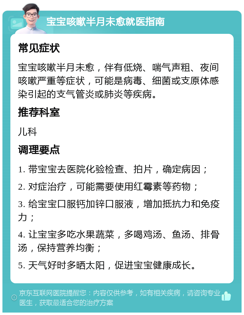 宝宝咳嗽半月未愈就医指南 常见症状 宝宝咳嗽半月未愈，伴有低烧、喘气声粗、夜间咳嗽严重等症状，可能是病毒、细菌或支原体感染引起的支气管炎或肺炎等疾病。 推荐科室 儿科 调理要点 1. 带宝宝去医院化验检查、拍片，确定病因； 2. 对症治疗，可能需要使用红霉素等药物； 3. 给宝宝口服钙加锌口服液，增加抵抗力和免疫力； 4. 让宝宝多吃水果蔬菜，多喝鸡汤、鱼汤、排骨汤，保持营养均衡； 5. 天气好时多晒太阳，促进宝宝健康成长。