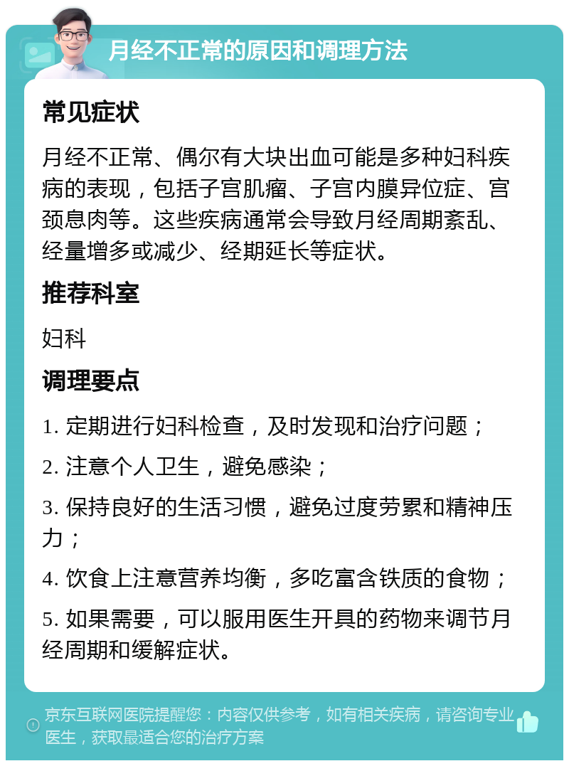 月经不正常的原因和调理方法 常见症状 月经不正常、偶尔有大块出血可能是多种妇科疾病的表现，包括子宫肌瘤、子宫内膜异位症、宫颈息肉等。这些疾病通常会导致月经周期紊乱、经量增多或减少、经期延长等症状。 推荐科室 妇科 调理要点 1. 定期进行妇科检查，及时发现和治疗问题； 2. 注意个人卫生，避免感染； 3. 保持良好的生活习惯，避免过度劳累和精神压力； 4. 饮食上注意营养均衡，多吃富含铁质的食物； 5. 如果需要，可以服用医生开具的药物来调节月经周期和缓解症状。