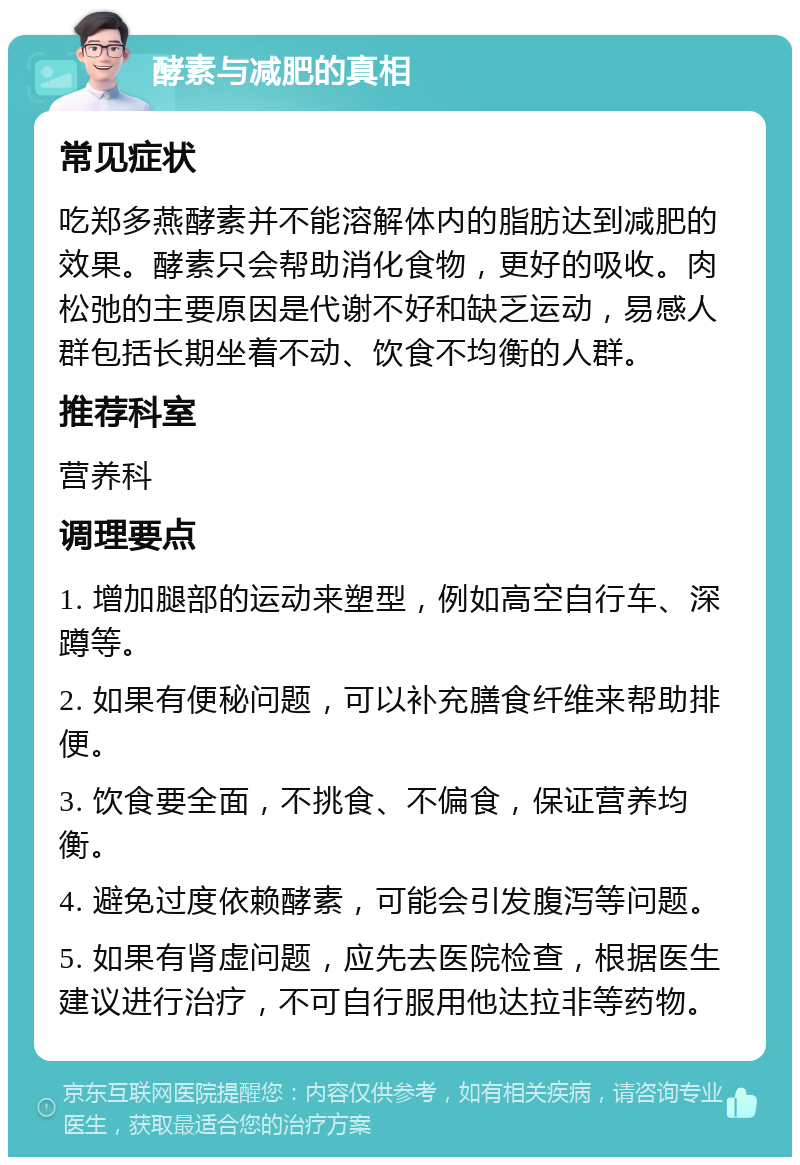 酵素与减肥的真相 常见症状 吃郑多燕酵素并不能溶解体内的脂肪达到减肥的效果。酵素只会帮助消化食物，更好的吸收。肉松弛的主要原因是代谢不好和缺乏运动，易感人群包括长期坐着不动、饮食不均衡的人群。 推荐科室 营养科 调理要点 1. 增加腿部的运动来塑型，例如高空自行车、深蹲等。 2. 如果有便秘问题，可以补充膳食纤维来帮助排便。 3. 饮食要全面，不挑食、不偏食，保证营养均衡。 4. 避免过度依赖酵素，可能会引发腹泻等问题。 5. 如果有肾虚问题，应先去医院检查，根据医生建议进行治疗，不可自行服用他达拉非等药物。