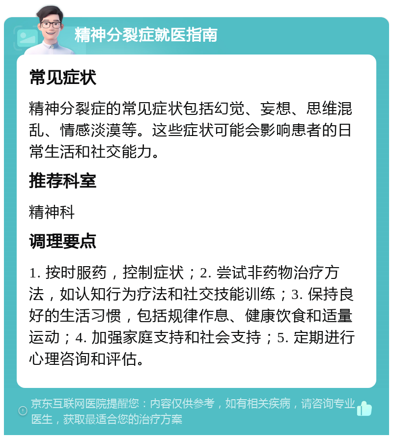 精神分裂症就医指南 常见症状 精神分裂症的常见症状包括幻觉、妄想、思维混乱、情感淡漠等。这些症状可能会影响患者的日常生活和社交能力。 推荐科室 精神科 调理要点 1. 按时服药，控制症状；2. 尝试非药物治疗方法，如认知行为疗法和社交技能训练；3. 保持良好的生活习惯，包括规律作息、健康饮食和适量运动；4. 加强家庭支持和社会支持；5. 定期进行心理咨询和评估。