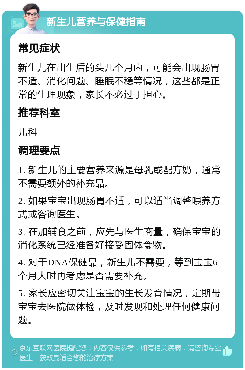 新生儿营养与保健指南 常见症状 新生儿在出生后的头几个月内，可能会出现肠胃不适、消化问题、睡眠不稳等情况，这些都是正常的生理现象，家长不必过于担心。 推荐科室 儿科 调理要点 1. 新生儿的主要营养来源是母乳或配方奶，通常不需要额外的补充品。 2. 如果宝宝出现肠胃不适，可以适当调整喂养方式或咨询医生。 3. 在加辅食之前，应先与医生商量，确保宝宝的消化系统已经准备好接受固体食物。 4. 对于DNA保健品，新生儿不需要，等到宝宝6个月大时再考虑是否需要补充。 5. 家长应密切关注宝宝的生长发育情况，定期带宝宝去医院做体检，及时发现和处理任何健康问题。