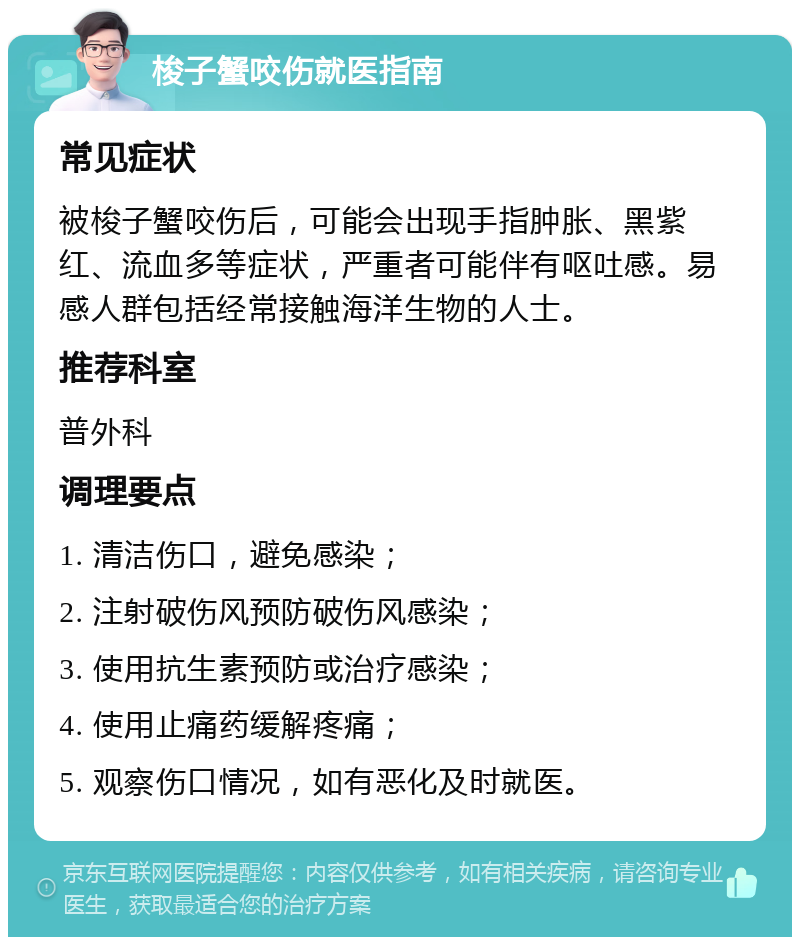 梭子蟹咬伤就医指南 常见症状 被梭子蟹咬伤后，可能会出现手指肿胀、黑紫红、流血多等症状，严重者可能伴有呕吐感。易感人群包括经常接触海洋生物的人士。 推荐科室 普外科 调理要点 1. 清洁伤口，避免感染； 2. 注射破伤风预防破伤风感染； 3. 使用抗生素预防或治疗感染； 4. 使用止痛药缓解疼痛； 5. 观察伤口情况，如有恶化及时就医。