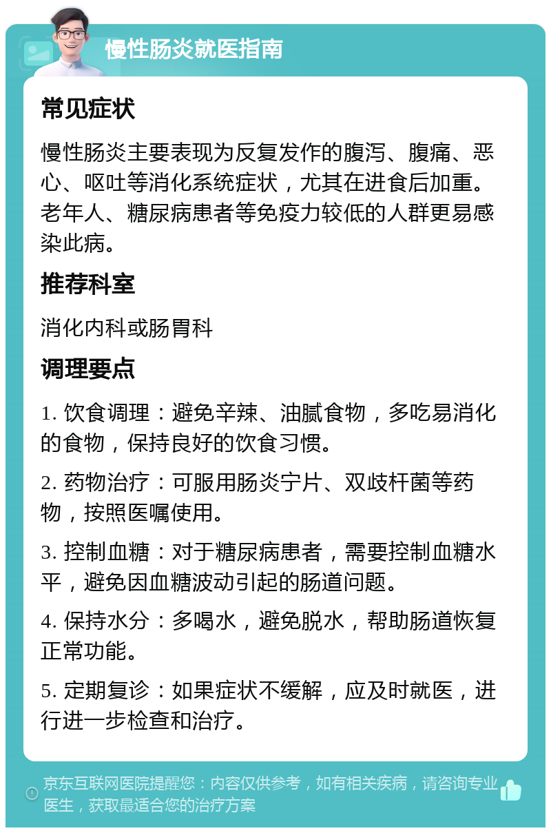 慢性肠炎就医指南 常见症状 慢性肠炎主要表现为反复发作的腹泻、腹痛、恶心、呕吐等消化系统症状，尤其在进食后加重。老年人、糖尿病患者等免疫力较低的人群更易感染此病。 推荐科室 消化内科或肠胃科 调理要点 1. 饮食调理：避免辛辣、油腻食物，多吃易消化的食物，保持良好的饮食习惯。 2. 药物治疗：可服用肠炎宁片、双歧杆菌等药物，按照医嘱使用。 3. 控制血糖：对于糖尿病患者，需要控制血糖水平，避免因血糖波动引起的肠道问题。 4. 保持水分：多喝水，避免脱水，帮助肠道恢复正常功能。 5. 定期复诊：如果症状不缓解，应及时就医，进行进一步检查和治疗。