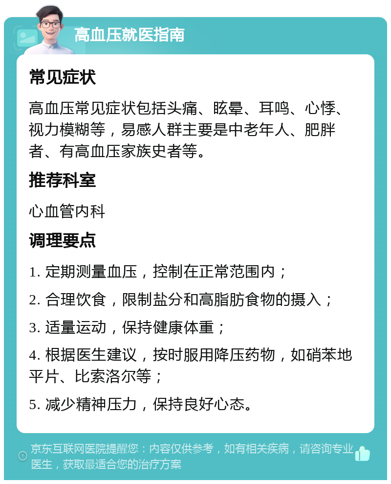 高血压就医指南 常见症状 高血压常见症状包括头痛、眩晕、耳鸣、心悸、视力模糊等，易感人群主要是中老年人、肥胖者、有高血压家族史者等。 推荐科室 心血管内科 调理要点 1. 定期测量血压，控制在正常范围内； 2. 合理饮食，限制盐分和高脂肪食物的摄入； 3. 适量运动，保持健康体重； 4. 根据医生建议，按时服用降压药物，如硝苯地平片、比索洛尔等； 5. 减少精神压力，保持良好心态。