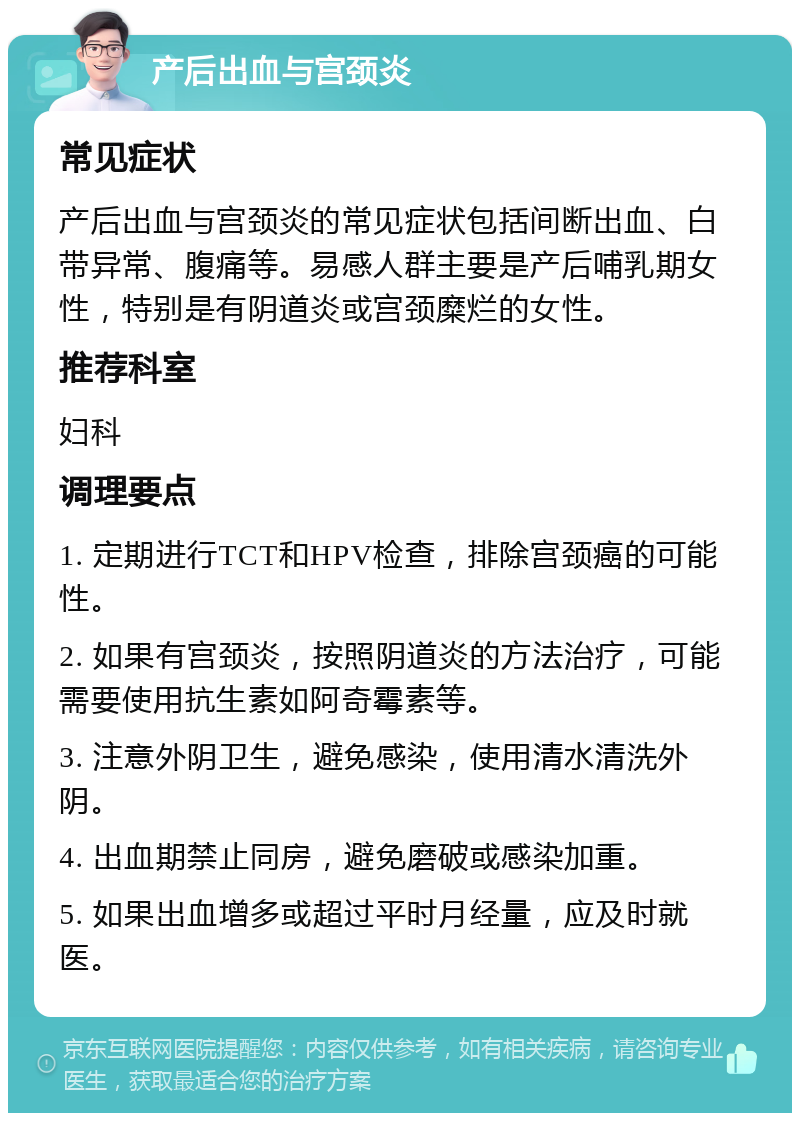 产后出血与宫颈炎 常见症状 产后出血与宫颈炎的常见症状包括间断出血、白带异常、腹痛等。易感人群主要是产后哺乳期女性，特别是有阴道炎或宫颈糜烂的女性。 推荐科室 妇科 调理要点 1. 定期进行TCT和HPV检查，排除宫颈癌的可能性。 2. 如果有宫颈炎，按照阴道炎的方法治疗，可能需要使用抗生素如阿奇霉素等。 3. 注意外阴卫生，避免感染，使用清水清洗外阴。 4. 出血期禁止同房，避免磨破或感染加重。 5. 如果出血增多或超过平时月经量，应及时就医。