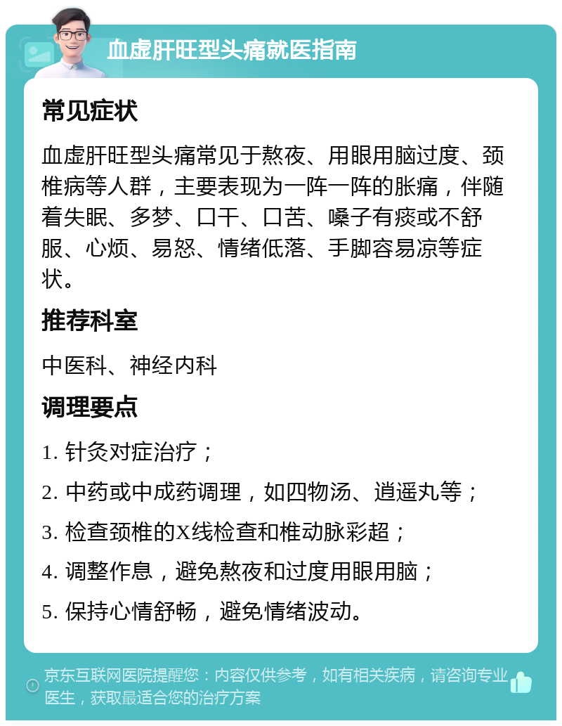 血虚肝旺型头痛就医指南 常见症状 血虚肝旺型头痛常见于熬夜、用眼用脑过度、颈椎病等人群，主要表现为一阵一阵的胀痛，伴随着失眠、多梦、口干、口苦、嗓子有痰或不舒服、心烦、易怒、情绪低落、手脚容易凉等症状。 推荐科室 中医科、神经内科 调理要点 1. 针灸对症治疗； 2. 中药或中成药调理，如四物汤、逍遥丸等； 3. 检查颈椎的X线检查和椎动脉彩超； 4. 调整作息，避免熬夜和过度用眼用脑； 5. 保持心情舒畅，避免情绪波动。